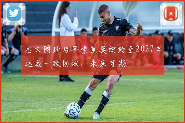 尤文图斯与平索里奥续约至2027年达成一致协议，未来可期