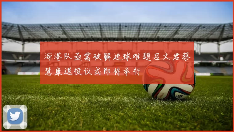 海港队亟需破解进球难题吕文君蔡慧康退役仪式即将举行