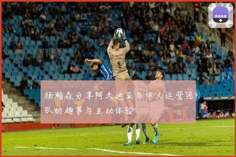 杨瀚森分享阿夫迪亚与中文运营团队的趣事与互动体验