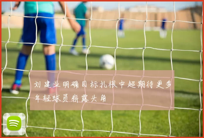刘建业明确目标扎根中超期待更多年轻球员崭露头角