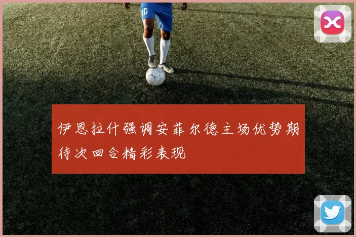 伊恩拉什强调安菲尔德主场优势期待次回合精彩表现