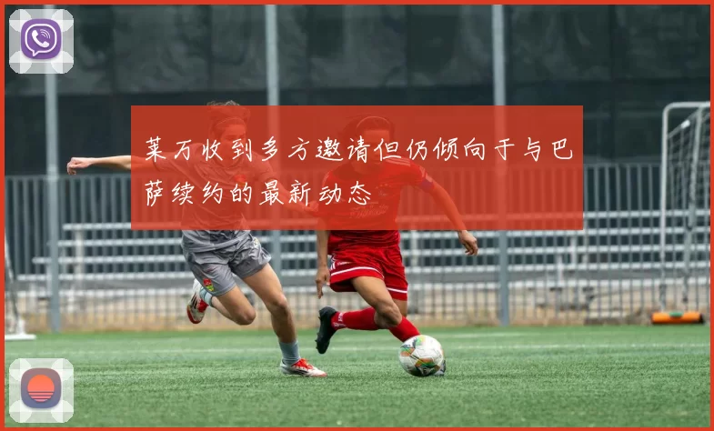莱万收到多方邀请但仍倾向于与巴萨续约的最新动态