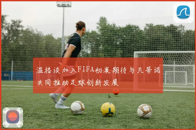 温格谈加入FIFA初衷期待与凡蒂诺共同推动足球创新发展