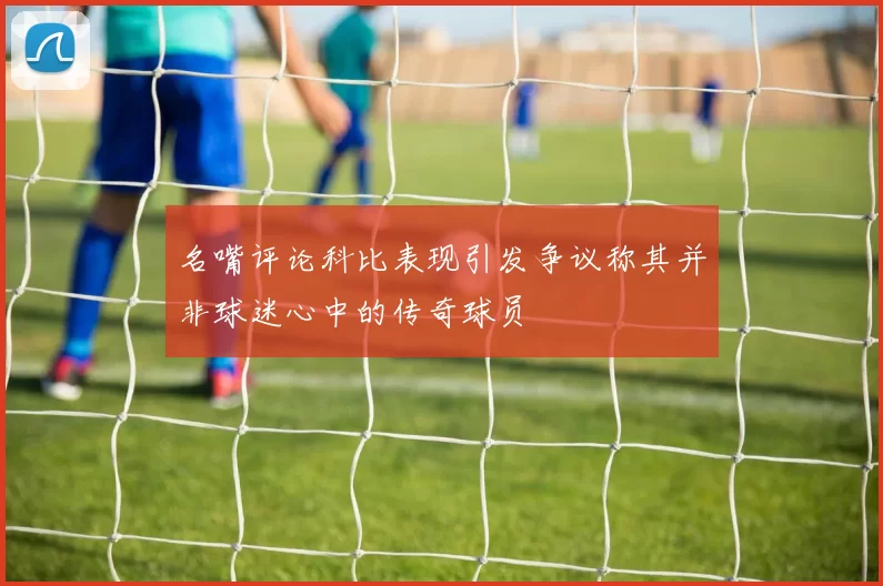 名嘴评论科比表现引发争议称其并非球迷心中的传奇球员