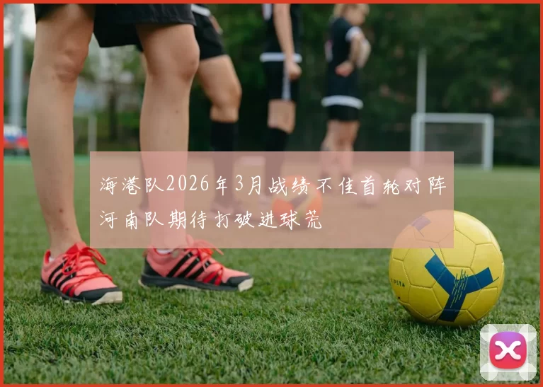 海港队2026年3月战绩不佳首轮对阵河南队期待打破进球荒