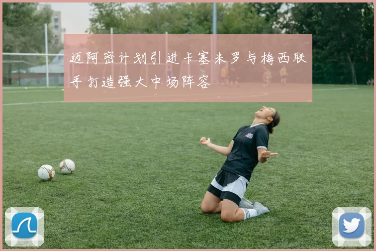 迈阿密计划引进卡塞米罗与梅西联手打造强大中场阵容
