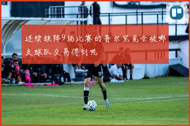 连续缺阵9场比赛的普尔究竟会被哪支球队交易得到呢