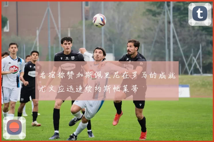 名宿称赞加斯佩里尼在罗马的成就尤文应迅速续约斯帕莱蒂
