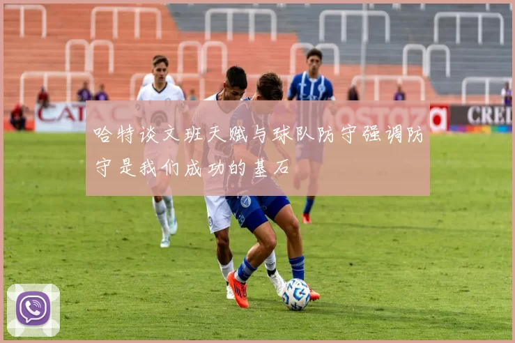 哈特谈文班天赋与球队防守强调防守是我们成功的基石