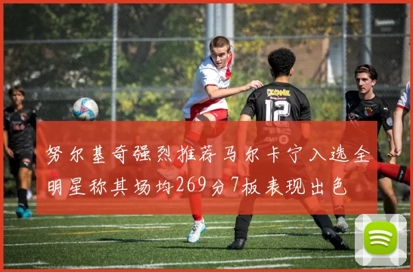 努尔基奇强烈推荐马尔卡宁入选全明星称其场均269分7板表现出色