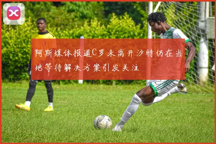 阿斯媒体报道C罗未离开沙特仍在当地等待解决方案引发关注