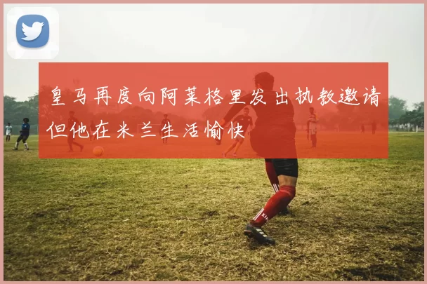 皇马再度向阿莱格里发出执教邀请但他在米兰生活愉快