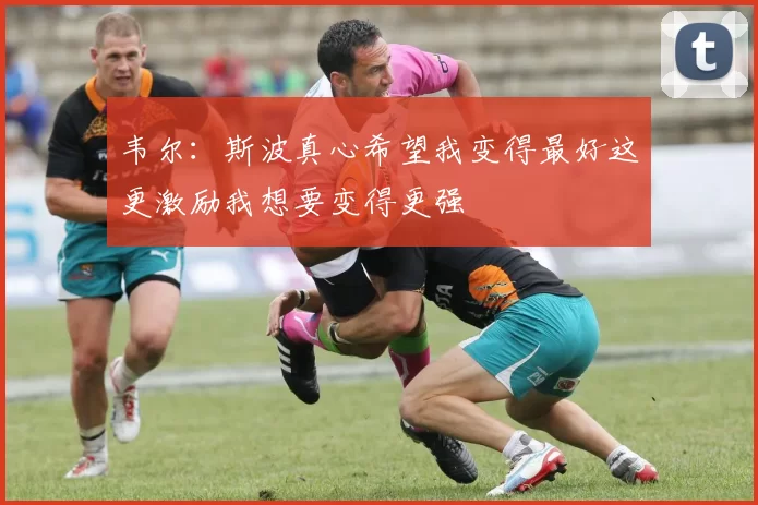 韦尔：斯波真心希望我变得最好这更激励我想要变得更强