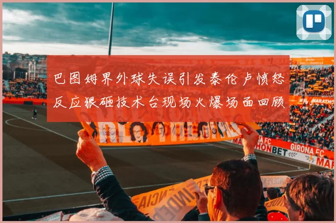 巴图姆界外球失误引发泰伦卢愤怒反应狠砸技术台现场火爆场面回顾
