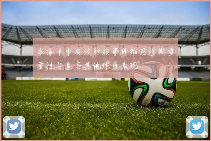 本菲卡中场谈种族事件维尼修斯重要性与皇马其他球员表现