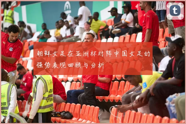 朝鲜女足在亚洲杯对阵中国女足的强势表现回顾与分析