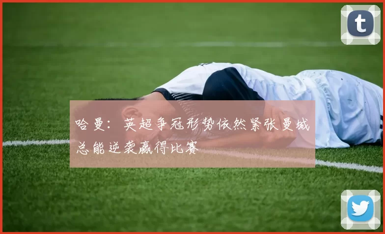 哈曼：英超争冠形势依然紧张曼城总能逆袭赢得比赛